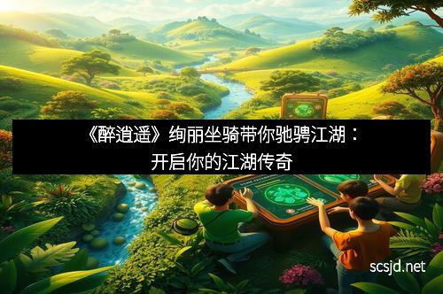 《醉逍遥》绚丽坐骑带你驰骋江湖：开启你的江湖传奇